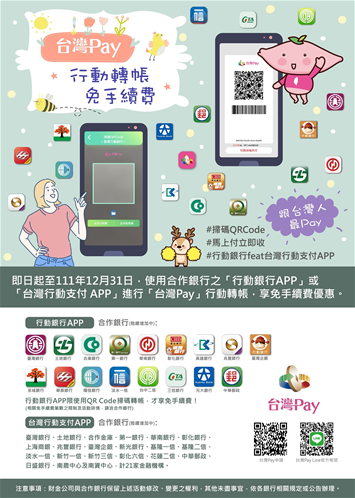 即日起至111年12月31日使用合作銀行之行動銀行APP或台灣行動支付 APP進行台灣Pay行動轉帳享免手續費優惠台灣行動支付APP合作銀行臺灣銀行土地銀行合作金庫第一銀行華南銀行彰化銀行上海商銀兆豐銀行臺灣企銀新光銀行基隆一、基隆二信淡水一信新竹一信新竹三信彰化六信花蓮二信中華郵政日盛銀行南農中心及南資中心計21家金融機構注意事項財金公司與合作銀行保留上述活動修改雙更之權利其他末盡事宜依各銀行相關規定或公告辦理